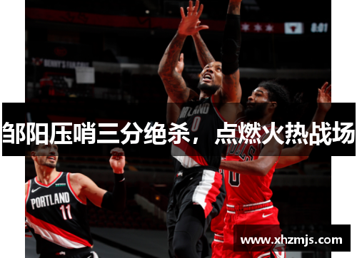 邹阳压哨三分绝杀，点燃火热战场